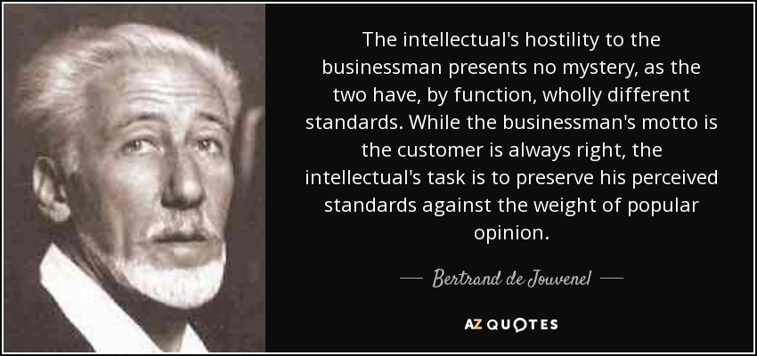 The intellectual's hostility to the businessman presents no mystery, as the two have, by function, wholly different standards. While the businessman's motto is the customer is always right, the intellectual's task is to preserve his perceived standards against the weight of popular opinion. - Bertrand de Jouvenel