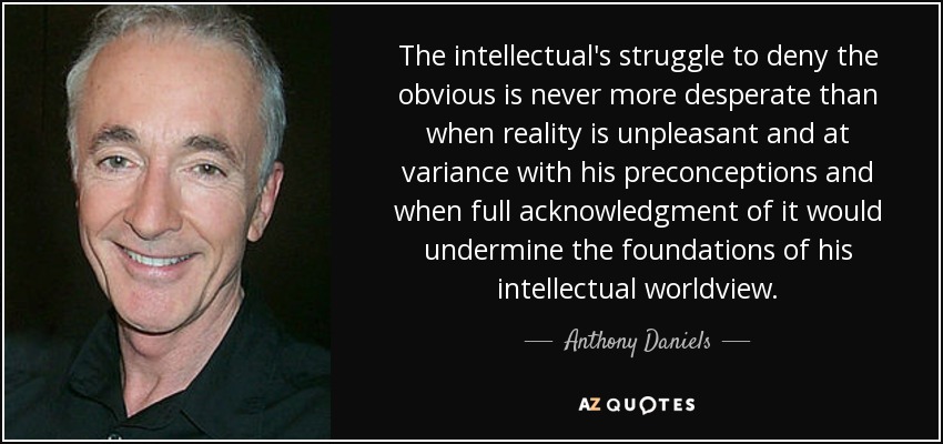 The intellectual's struggle to deny the obvious is never more desperate than when reality is unpleasant and at variance with his preconceptions and when full acknowledgment of it would undermine the foundations of his intellectual worldview. - Anthony Daniels