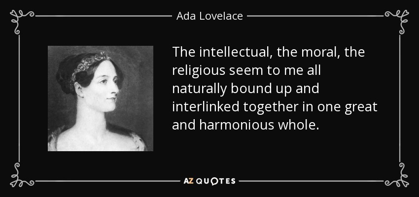 The intellectual, the moral, the religious seem to me all naturally bound up and interlinked together in one great and harmonious whole. - Ada Lovelace