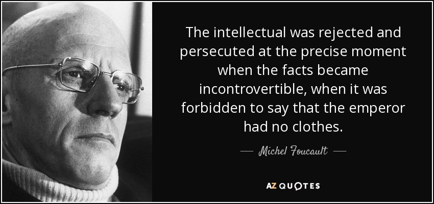 The intellectual was rejected and persecuted at the precise moment when the facts became incontrovertible, when it was forbidden to say that the emperor had no clothes. - Michel Foucault