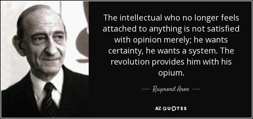 The intellectual who no longer feels attached to anything is not satisfied with opinion merely; he wants certainty, he wants a system. The revolution provides him with his opium. - Raymond Aron