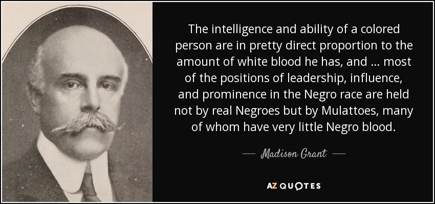 The intelligence and ability of a colored person are in pretty direct proportion to the amount of white blood he has, and … most of the positions of leadership, influence, and prominence in the Negro race are held not by real Negroes but by Mulattoes, many of whom have very little Negro blood. - Madison Grant