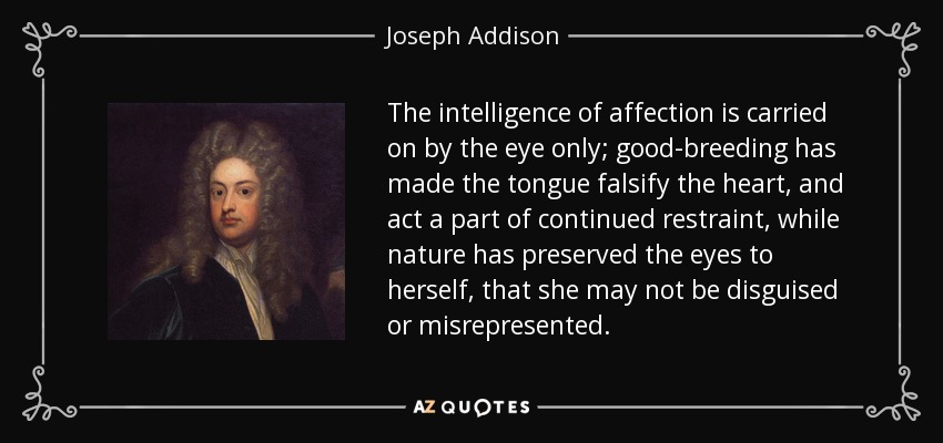 The intelligence of affection is carried on by the eye only; good-breeding has made the tongue falsify the heart, and act a part of continued restraint, while nature has preserved the eyes to herself, that she may not be disguised or misrepresented. - Joseph Addison