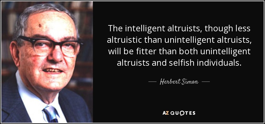 The intelligent altruists, though less altruistic than unintelligent altruists, will be fitter than both unintelligent altruists and selfish individuals. - Herbert Simon
