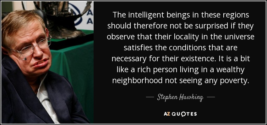 The intelligent beings in these regions should therefore not be surprised if they observe that their locality in the universe satisfies the conditions that are necessary for their existence. It is a bit like a rich person living in a wealthy neighborhood not seeing any poverty. - Stephen Hawking