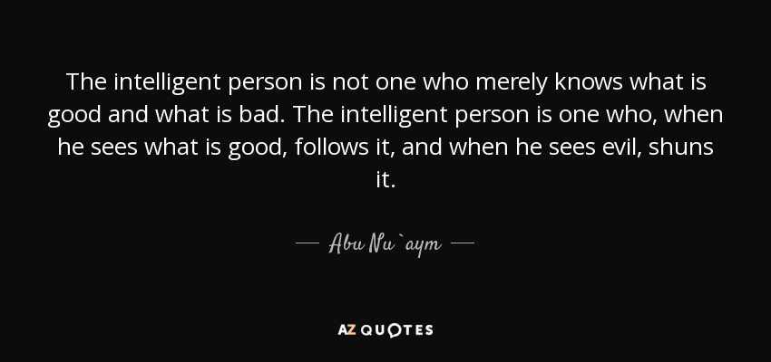 The intelligent person is not one who merely knows what is good and what is bad. The intelligent person is one who, when he sees what is good, follows it, and when he sees evil, shuns it. - Abu Nu`aym