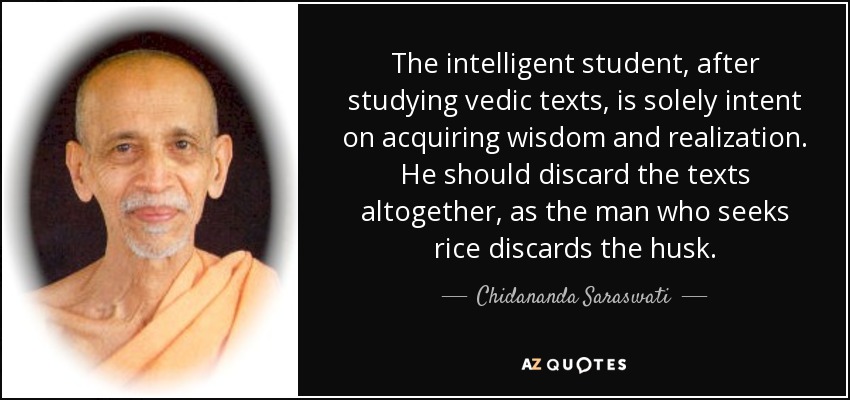 The intelligent student, after studying vedic texts, is solely intent on acquiring wisdom and realization. He should discard the texts altogether, as the man who seeks rice discards the husk. - Chidananda Saraswati