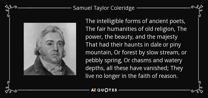 The intelligible forms of ancient poets, The fair humanities of old religion, The power, the beauty, and the majesty That had their haunts in dale or piny mountain, Or forest by slow stream, or pebbly spring, Or chasms and watery depths, all these have vanished; They live no longer in the faith of reason. - Samuel Taylor Coleridge