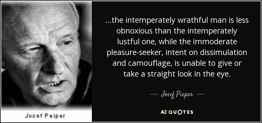 ...the intemperately wrathful man is less obnoxious than the intemperately lustful one, while the immoderate pleasure-seeker, intent on dissimulation and camouflage, is unable to give or take a straight look in the eye. - Josef Pieper