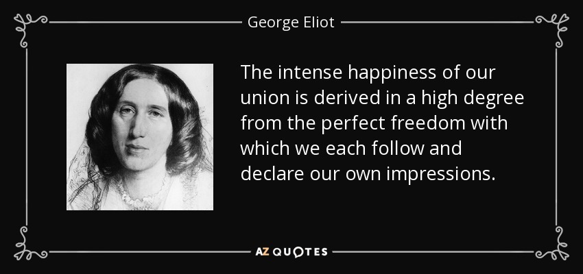 The intense happiness of our union is derived in a high degree from the perfect freedom with which we each follow and declare our own impressions. - George Eliot