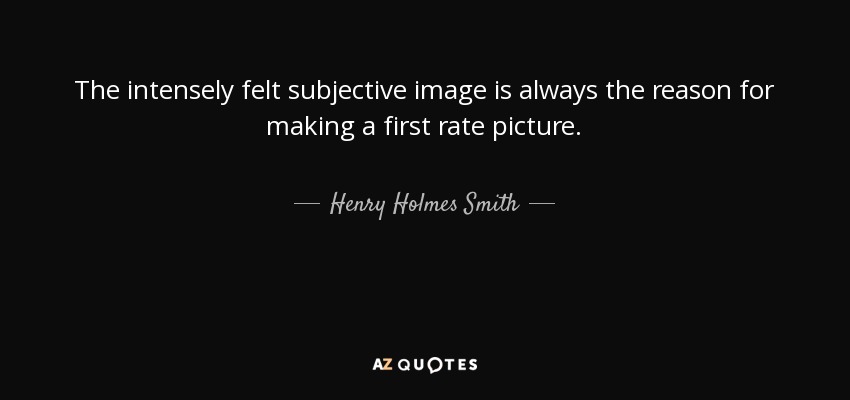 The intensely felt subjective image is always the reason for making a first rate picture. - Henry Holmes Smith