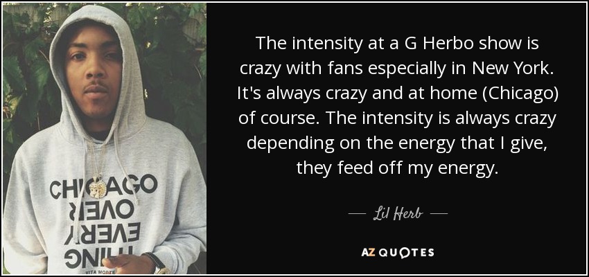 The intensity at a G Herbo show is crazy with fans especially in New York. It's always crazy and at home (Chicago) of course. The intensity is always crazy depending on the energy that I give, they feed off my energy. - Lil Herb
