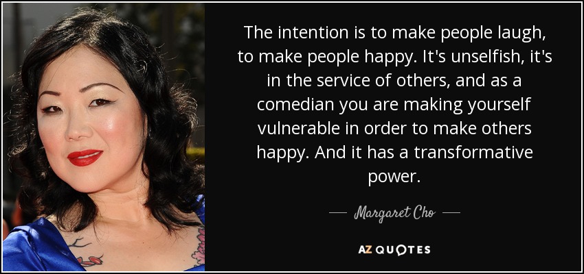 The intention is to make people laugh, to make people happy. It's unselfish, it's in the service of others, and as a comedian you are making yourself vulnerable in order to make others happy. And it has a transformative power. - Margaret Cho