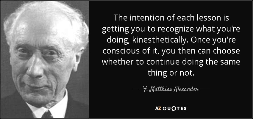 The intention of each lesson is getting you to recognize what you're doing, kinesthetically. Once you're conscious of it, you then can choose whether to continue doing the same thing or not. - F. Matthias Alexander