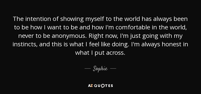 The intention of showing myself to the world has always been to be how I want to be and how I'm comfortable in the world, never to be anonymous. Right now, I'm just going with my instincts, and this is what I feel like doing. I'm always honest in what I put across. - Sophie