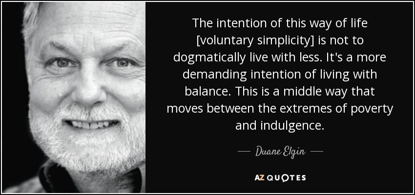 The intention of this way of life [voluntary simplicity] is not to dogmatically live with less. It's a more demanding intention of living with balance. This is a middle way that moves between the extremes of poverty and indulgence. - Duane Elgin