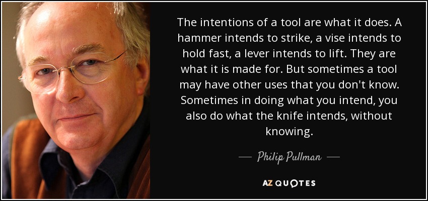 The intentions of a tool are what it does. A hammer intends to strike, a vise intends to hold fast, a lever intends to lift. They are what it is made for. But sometimes a tool may have other uses that you don't know. Sometimes in doing what you intend, you also do what the knife intends, without knowing. - Philip Pullman