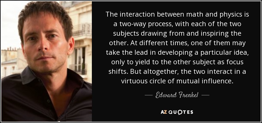 The interaction between math and physics is a two-way process, with each of the two subjects drawing from and inspiring the other. At different times, one of them may take the lead in developing a particular idea, only to yield to the other subject as focus shifts. But altogether, the two interact in a virtuous circle of mutual influence. - Edward Frenkel