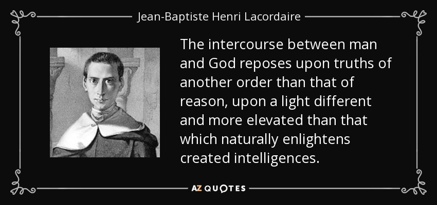 The intercourse between man and God reposes upon truths of another order than that of reason, upon a light different and more elevated than that which naturally enlightens created intelligences. - Jean-Baptiste Henri Lacordaire