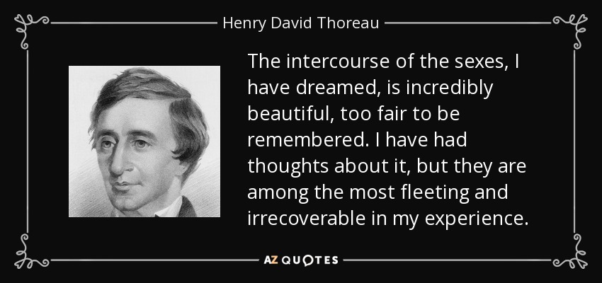 The intercourse of the sexes, I have dreamed, is incredibly beautiful, too fair to be remembered. I have had thoughts about it, but they are among the most fleeting and irrecoverable in my experience. - Henry David Thoreau