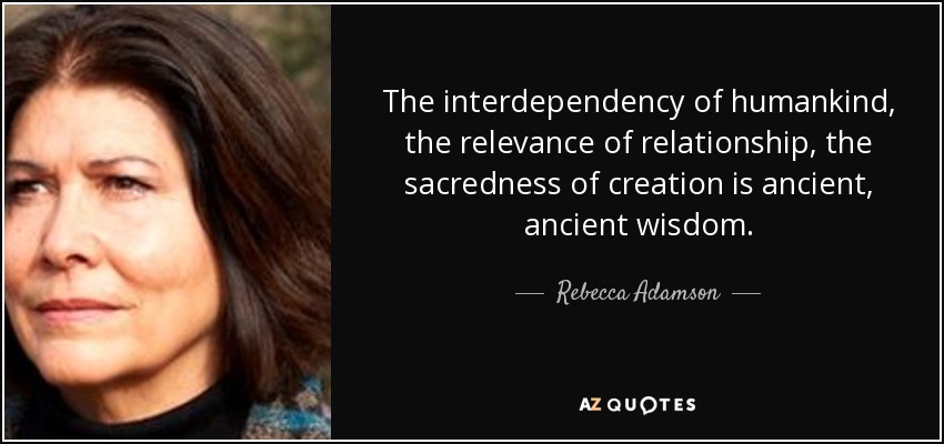 The interdependency of humankind, the relevance of relationship, the sacredness of creation is ancient, ancient wisdom. - Rebecca Adamson