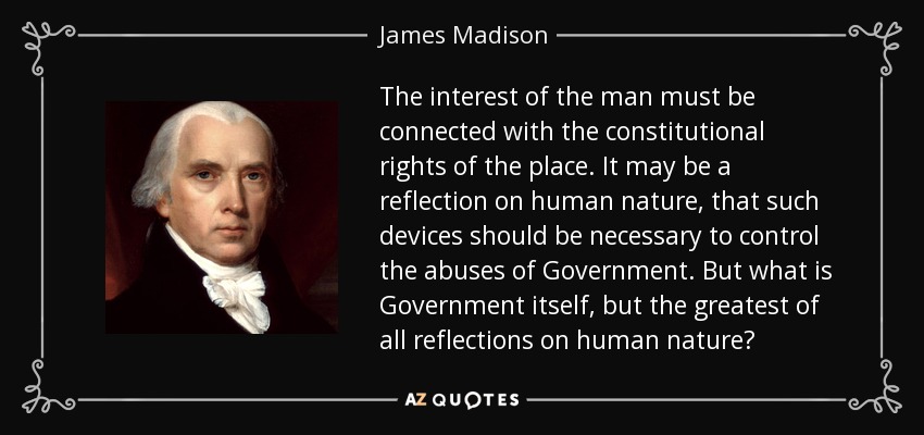 The interest of the man must be connected with the constitutional rights of the place. It may be a reflection on human nature, that such devices should be necessary to control the abuses of Government. But what is Government itself, but the greatest of all reflections on human nature? - James Madison