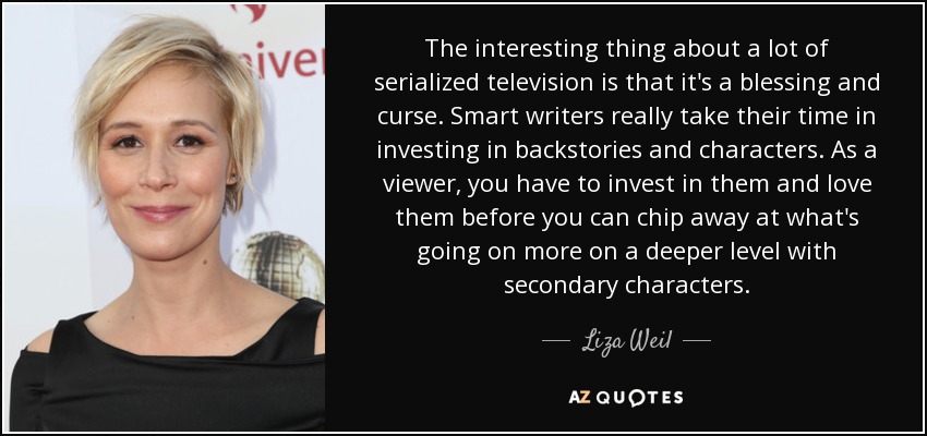 The interesting thing about a lot of serialized television is that it's a blessing and curse. Smart writers really take their time in investing in backstories and characters. As a viewer, you have to invest in them and love them before you can chip away at what's going on more on a deeper level with secondary characters. - Liza Weil