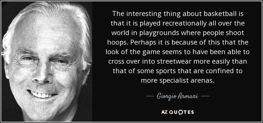 The interesting thing about basketball is that it is played recreationally all over the world in playgrounds where people shoot hoops. Perhaps it is because of this that the look of the game seems to have been able to cross over into streetwear more easily than that of some sports that are confined to more specialist arenas. - Giorgio Armani