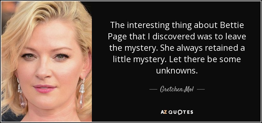 The interesting thing about Bettie Page that I discovered was to leave the mystery. She always retained a little mystery. Let there be some unknowns. - Gretchen Mol
