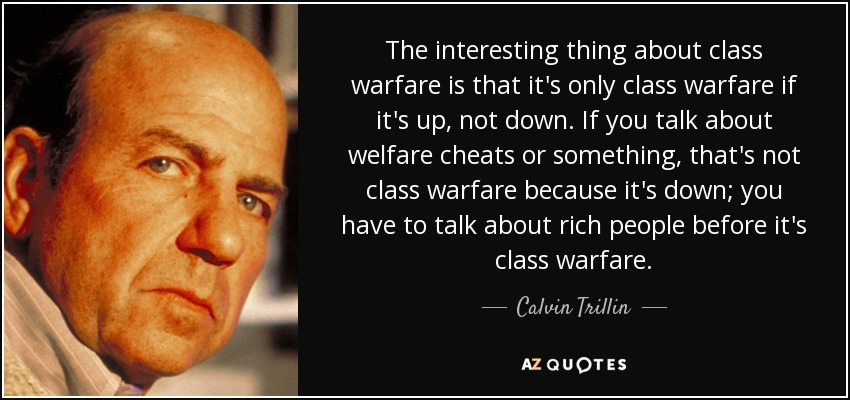 The interesting thing about class warfare is that it's only class warfare if it's up, not down. If you talk about welfare cheats or something, that's not class warfare because it's down; you have to talk about rich people before it's class warfare. - Calvin Trillin