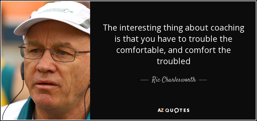 The interesting thing about coaching is that you have to trouble the comfortable, and comfort the troubled - Ric Charlesworth