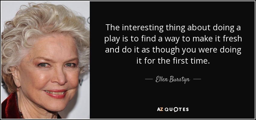 The interesting thing about doing a play is to find a way to make it fresh and do it as though you were doing it for the first time. - Ellen Burstyn