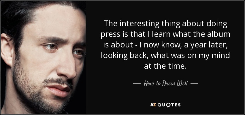 The interesting thing about doing press is that I learn what the album is about - I now know, a year later, looking back, what was on my mind at the time. - How to Dress Well