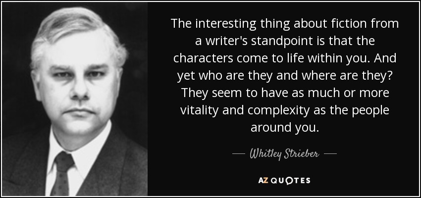 The interesting thing about fiction from a writer's standpoint is that the characters come to life within you. And yet who are they and where are they? They seem to have as much or more vitality and complexity as the people around you. - Whitley Strieber