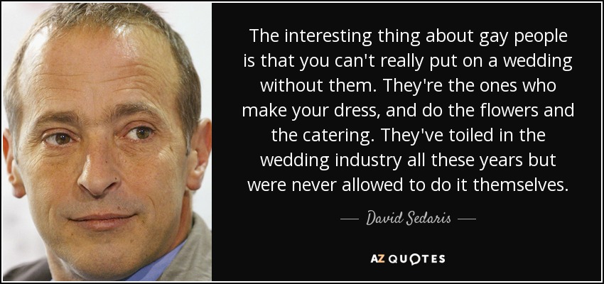 The interesting thing about gay people is that you can't really put on a wedding without them. They're the ones who make your dress, and do the flowers and the catering. They've toiled in the wedding industry all these years but were never allowed to do it themselves. - David Sedaris