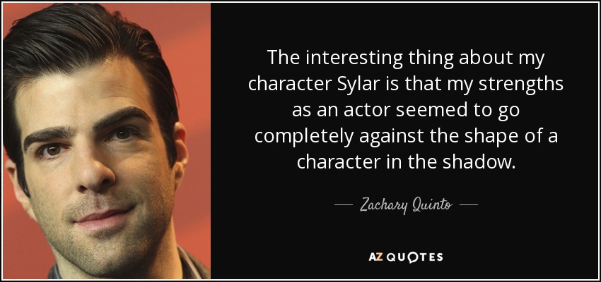 The interesting thing about my character Sylar is that my strengths as an actor seemed to go completely against the shape of a character in the shadow. - Zachary Quinto