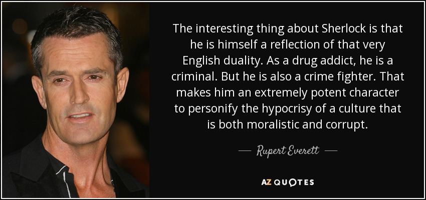 The interesting thing about Sherlock is that he is himself a reflection of that very English duality. As a drug addict, he is a criminal. But he is also a crime fighter. That makes him an extremely potent character to personify the hypocrisy of a culture that is both moralistic and corrupt. - Rupert Everett