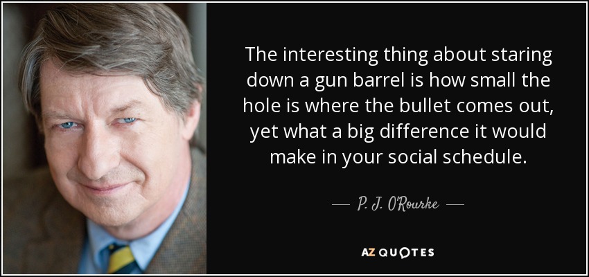 The interesting thing about staring down a gun barrel is how small the hole is where the bullet comes out, yet what a big difference it would make in your social schedule. - P. J. O'Rourke