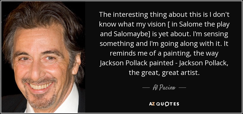 The interesting thing about this is I don't know what my vision [ in Salome the play and Salomaybe] is yet about. I'm sensing something and I'm going along with it. It reminds me of a painting, the way Jackson Pollack painted - Jackson Pollack, the great, great artist. - Al Pacino
