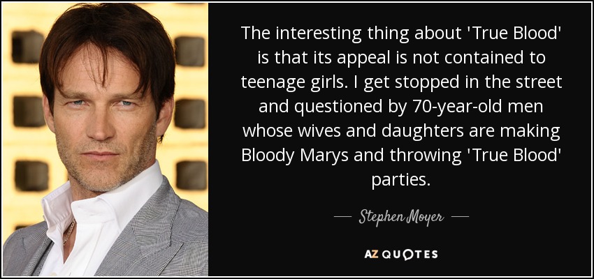 The interesting thing about 'True Blood' is that its appeal is not contained to teenage girls. I get stopped in the street and questioned by 70-year-old men whose wives and daughters are making Bloody Marys and throwing 'True Blood' parties. - Stephen Moyer