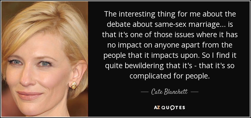 The interesting thing for me about the debate about same-sex marriage ... is that it's one of those issues where it has no impact on anyone apart from the people that it impacts upon. So I find it quite bewildering that it's - that it's so complicated for people. - Cate Blanchett