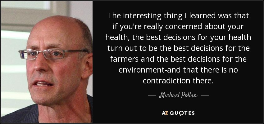 The interesting thing I learned was that if you're really concerned about your health, the best decisions for your health turn out to be the best decisions for the farmers and the best decisions for the environment-and that there is no contradiction there. - Michael Pollan