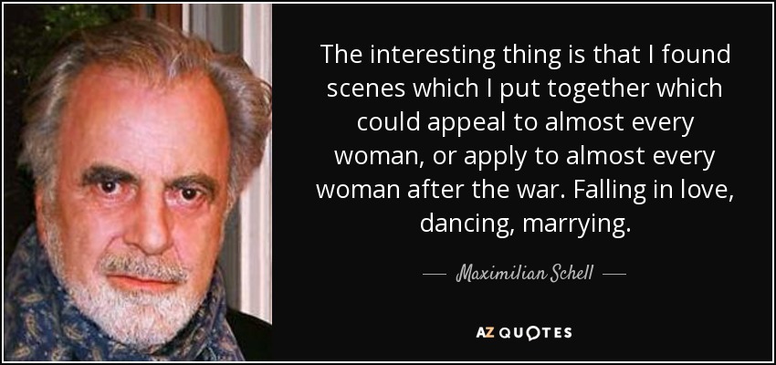 The interesting thing is that I found scenes which I put together which could appeal to almost every woman, or apply to almost every woman after the war. Falling in love, dancing, marrying. - Maximilian Schell