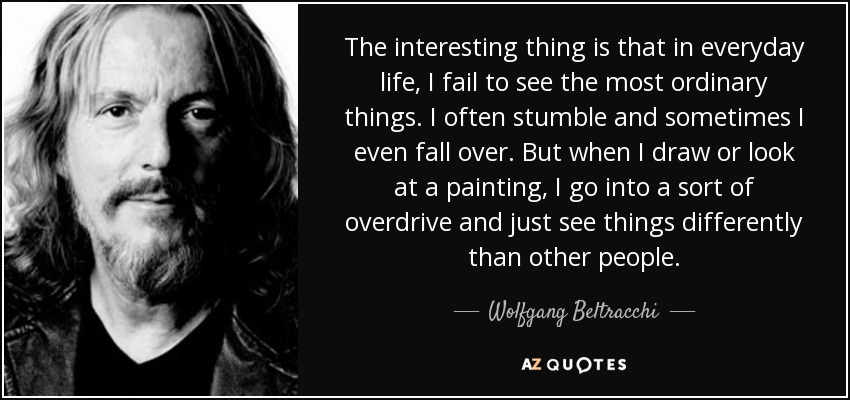 The interesting thing is that in everyday life, I fail to see the most ordinary things. I often stumble and sometimes I even fall over. But when I draw or look at a painting, I go into a sort of overdrive and just see things differently than other people. - Wolfgang Beltracchi