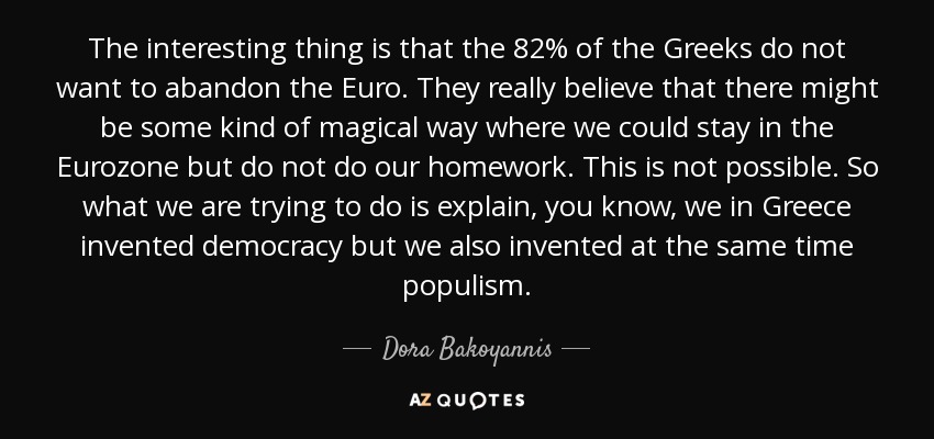 The interesting thing is that the 82% of the Greeks do not want to abandon the Euro. They really believe that there might be some kind of magical way where we could stay in the Eurozone but do not do our homework. This is not possible. So what we are trying to do is explain, you know, we in Greece invented democracy but we also invented at the same time populism. - Dora Bakoyannis