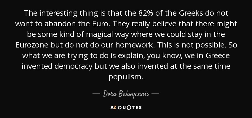 The interesting thing is that the 82% of the Greeks do not want to abandon the Euro. They really believe that there might be some kind of magical way where we could stay in the Eurozone but do not do our homework. This is not possible. So what we are trying to do is explain, you know, we in Greece invented democracy but we also invented at the same time populism. - Dora Bakoyannis