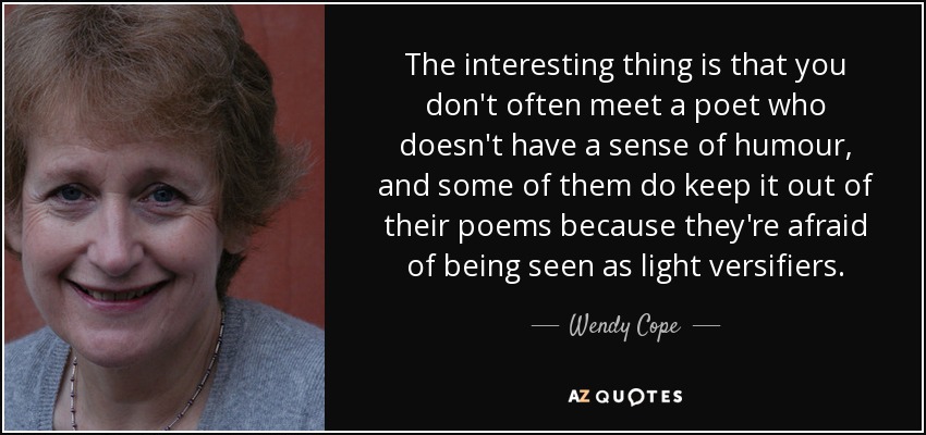The interesting thing is that you don't often meet a poet who doesn't have a sense of humour, and some of them do keep it out of their poems because they're afraid of being seen as light versifiers. - Wendy Cope