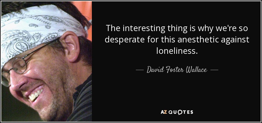 The interesting thing is why we're so desperate for this anesthetic against loneliness. - David Foster Wallace