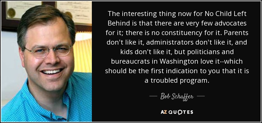 The interesting thing now for No Child Left Behind is that there are very few advocates for it; there is no constituency for it. Parents don't like it, administrators don't like it, and kids don't like it, but politicians and bureaucrats in Washington love it--which should be the first indication to you that it is a troubled program. - Bob Schaffer