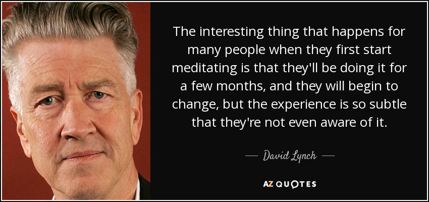 The interesting thing that happens for many people when they first start meditating is that they'll be doing it for a few months, and they will begin to change, but the experience is so subtle that they're not even aware of it. - David Lynch
